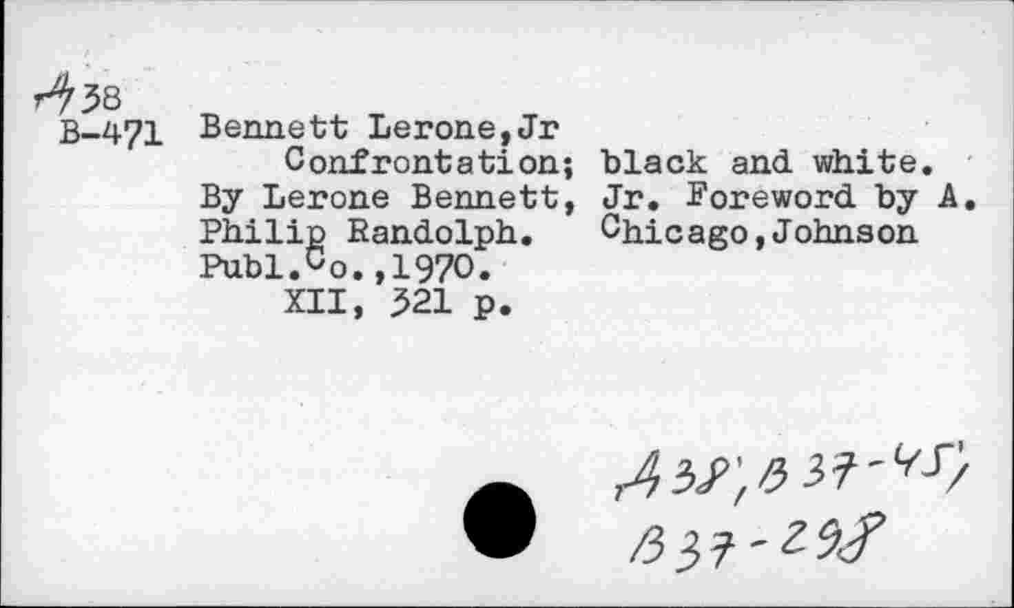 ﻿Bennett Lerone,Jr Confrontation;
By Lerone Bennett, Philip Randolph. Puhl.Co.,1970.
XII, 321 p.
black and white.
Jr. Foreword by A, Chicago,Johnson